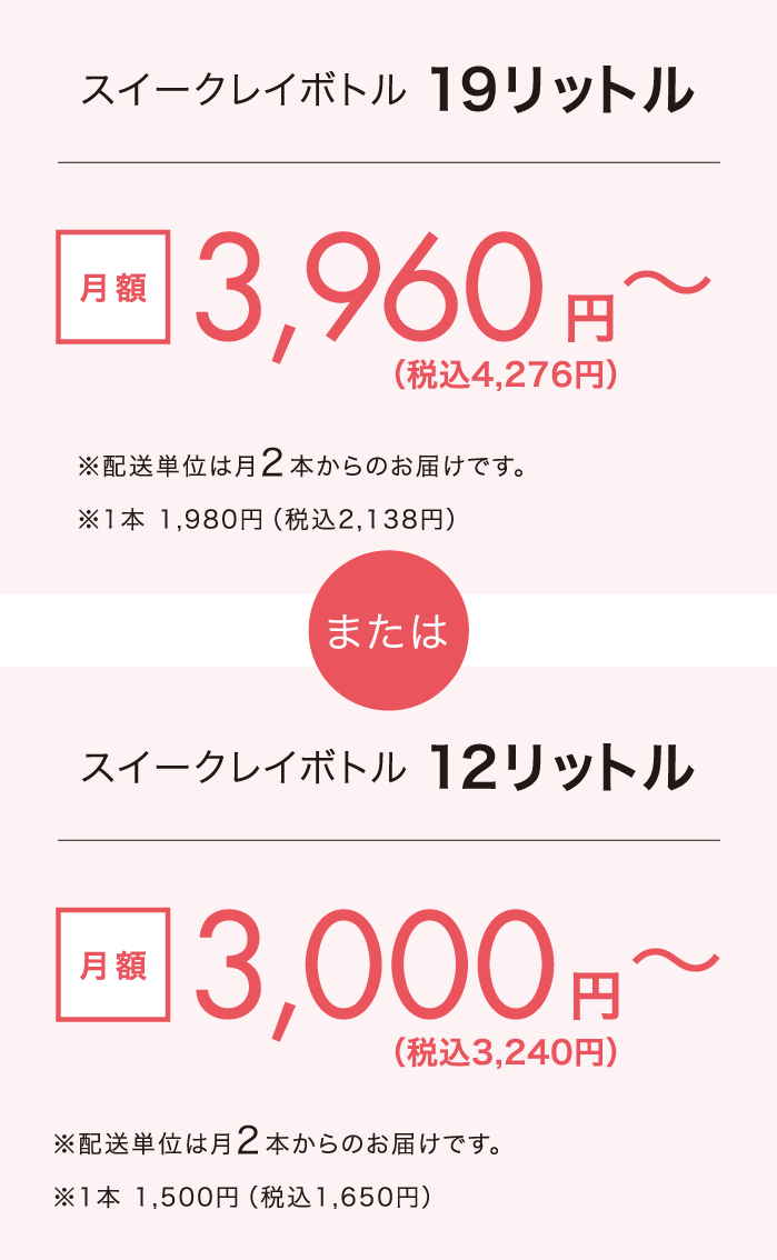スイークレイボトル19リットル 月額3,960円〜(配送単位は月2本からのお届けです。1本 ¥1,980) または スイークレイボトル12リットル 月額3,000円〜(配送単位は月2本からのお届けです。1本 ¥1,500)